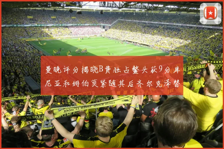 曼晚评分揭晓B费独占鳌头获9分库尼亚和姆伯莫紧随其后齐尔克泽替补仅得5分