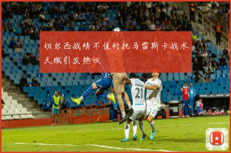 切尔西战绩不佳衬托马雷斯卡战术天赋引发热议