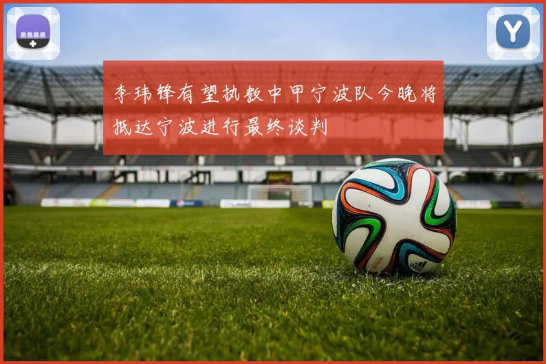 李玮锋有望执教中甲宁波队今晚将抵达宁波进行最终谈判