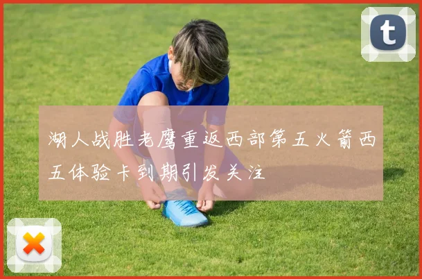 湖人战胜老鹰重返西部第五火箭西五体验卡到期引发关注