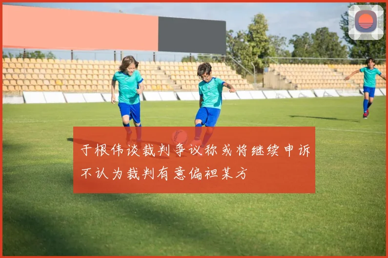 于根伟谈裁判争议称或将继续申诉不认为裁判有意偏袒某方