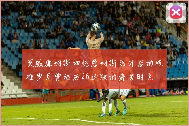 莫威廉姆斯回忆詹姆斯离开后的艰难岁月曾经历26连败的痛苦时光