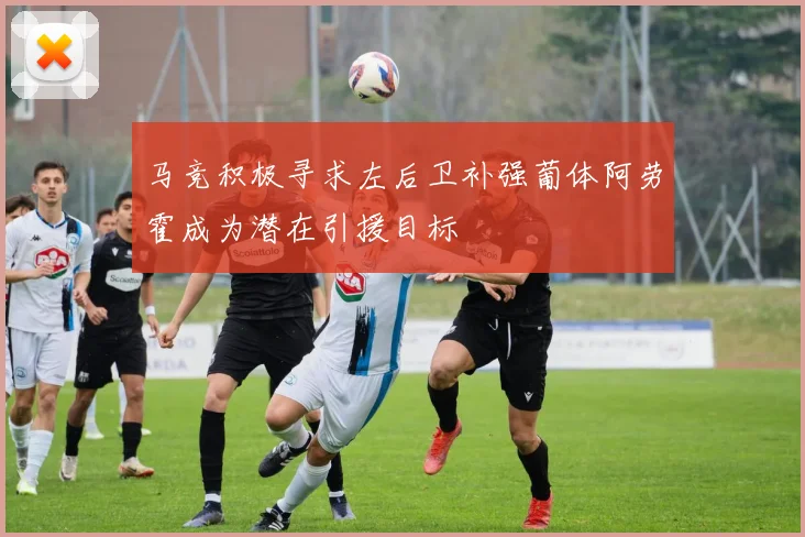 马竞积极寻求左后卫补强葡体阿劳霍成为潜在引援目标