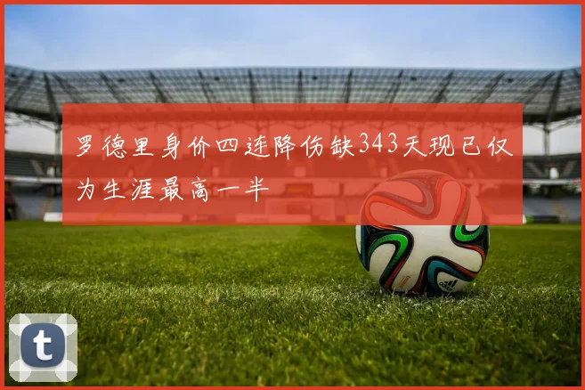 罗德里身价四连降伤缺343天现已仅为生涯最高一半