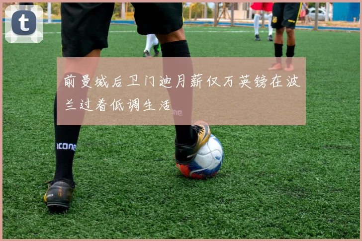 前曼城后卫门迪月薪仅万英镑在波兰过着低调生活