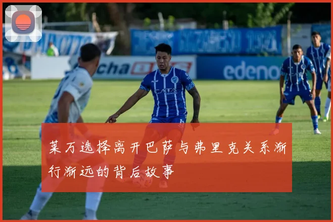 莱万选择离开巴萨与弗里克关系渐行渐远的背后故事