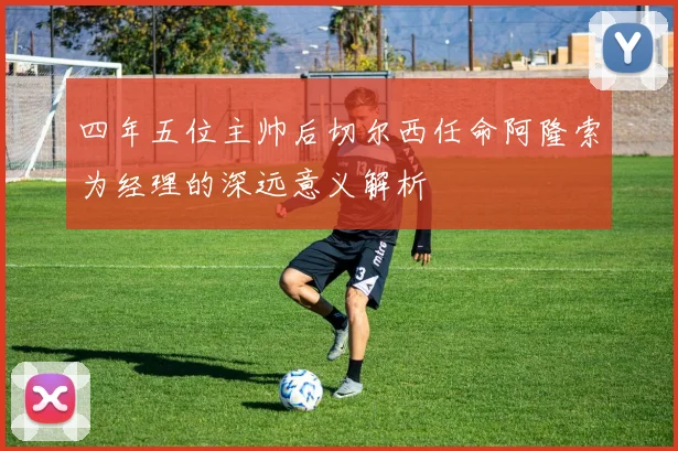 四年五位主帅后切尔西任命阿隆索为经理的深远意义解析