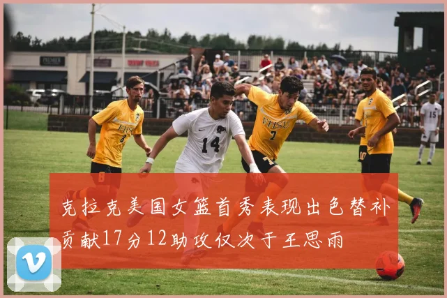 克拉克美国女篮首秀表现出色替补贡献17分12助攻仅次于王思雨