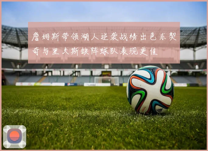 詹姆斯带领湖人逆袭战绩出色东契奇与里夫斯缺阵球队表现更佳