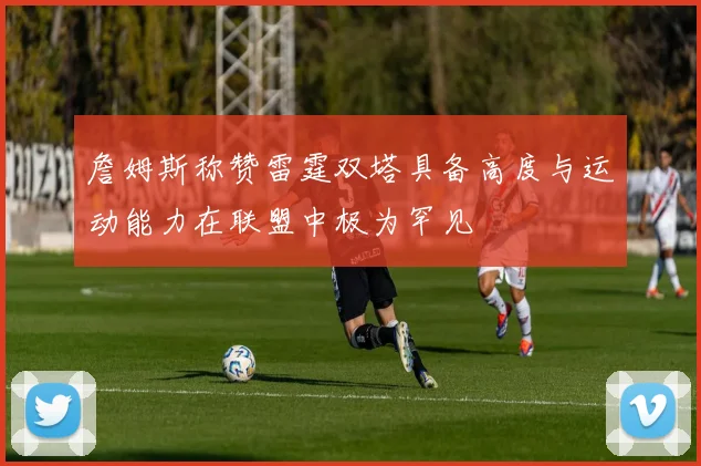 詹姆斯称赞雷霆双塔具备高度与运动能力在联盟中极为罕见