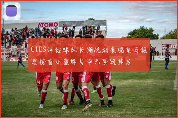 CIES评估球队长期规划表现皇马稳居榜首小蜜蜂与毕巴紧随其后