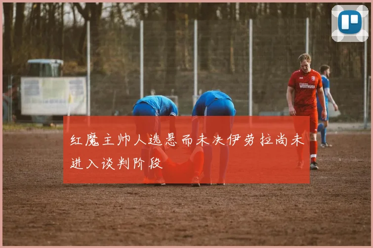 红魔主帅人选悬而未决伊劳拉尚未进入谈判阶段