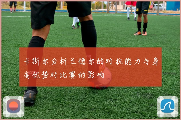 卡斯尔分析兰德尔的对抗能力与身高优势对比赛的影响
