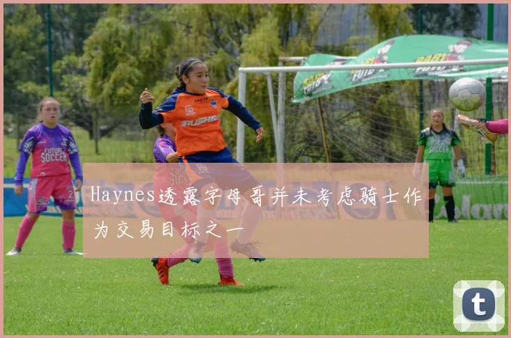Haynes透露字母哥并未考虑骑士作为交易目标之一