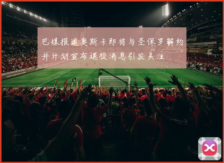 巴媒报道奥斯卡即将与圣保罗解约并计划宣布退役消息引发关注
