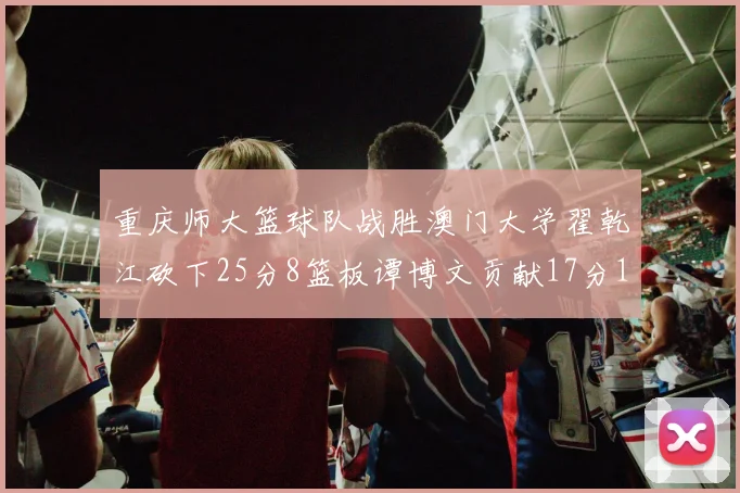 重庆师大篮球队战胜澳门大学翟乾江砍下25分8篮板谭博文贡献17分16篮板