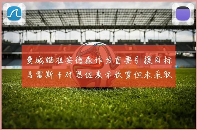 曼城瞄准安德森作为首要引援目标马雷斯卡对恩佐表示欣赏但未采取行动