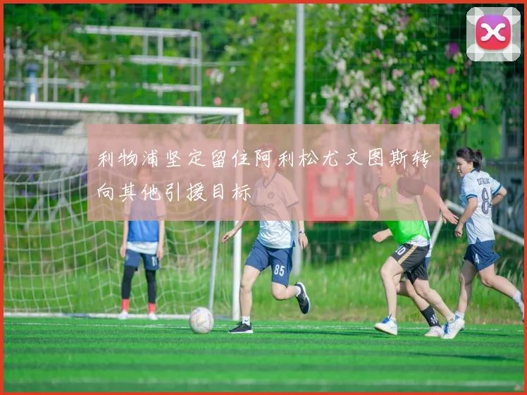 利物浦坚定留住阿利松尤文图斯转向其他引援目标