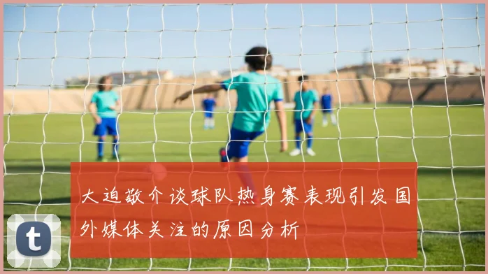 大迫敬介谈球队热身赛表现引发国外媒体关注的原因分析