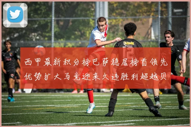 西甲最新积分榜巴萨稳居榜首领先优势扩大马竞迎来久违胜利超越贝蒂斯十分