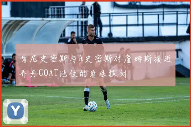 肯尼史密斯与A史密斯对詹姆斯接近乔丹GOAT地位的看法探讨