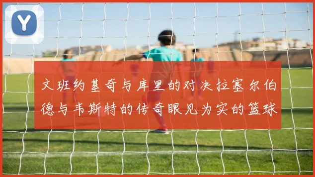文班约基奇与库里的对决拉塞尔伯德与韦斯特的传奇眼见为实的篮球盛宴