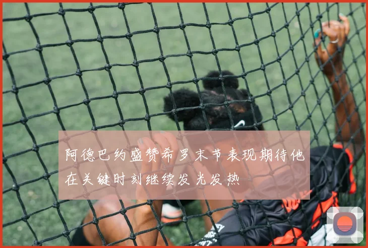 阿德巴约盛赞希罗末节表现期待他在关键时刻继续发光发热