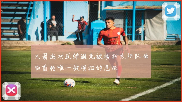火箭成功反弹避免被横扫太阳队面临首轮唯一被横扫的危机