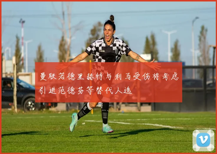 曼联若德里赫特与利马受伤将考虑引进范德芬等替代人选
