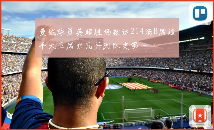 曼城球员英超胜场数达214场B席追平大卫席尔瓦并列队史第一
