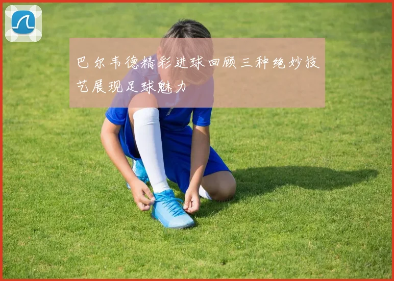 巴尔韦德精彩进球回顾三种绝妙技艺展现足球魅力